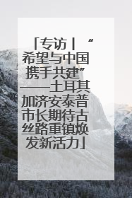 专访丨“希望与中国携手共建”——土耳其加济安泰普市长期待古丝路重镇焕发新活力
