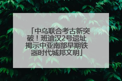 中乌联合考古新突破！班迪汉2号遗址揭示中亚南部早期铁器时代城邦文明