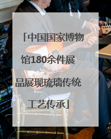 中国国家博物馆180余件展品展现琉璃传统工艺传承
