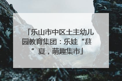 乐山市中区土主幼儿园教育集团：乐娃“葚”夏，萌趣集市