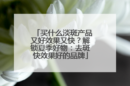 买什么淡斑产品又好效果又快？解锁夏季好物：去斑快效果好的品牌