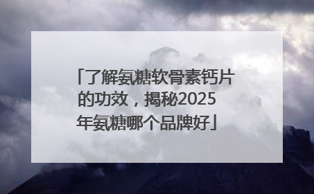 了解氨糖软骨素钙片的功效，揭秘2025年氨糖哪个品牌好