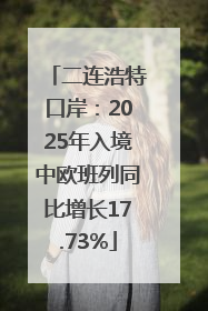 二连浩特口岸：2025年入境中欧班列同比增长17.73%