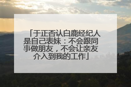于正否认白鹿经纪人是自己表妹：不会跟同事做朋友，不会让亲友介入到我的工作