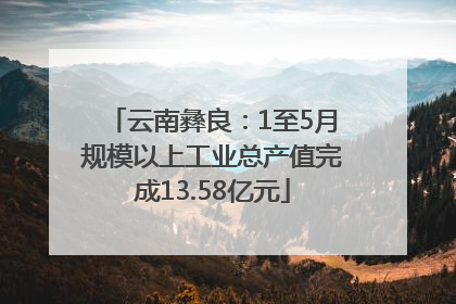 云南彝良：1至5月规模以上工业总产值完成13.58亿元
