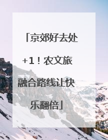 京郊好去处+1！农文旅融合路线让快乐翻倍