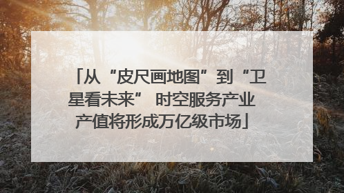 从“皮尺画地图”到“卫星看未来” 时空服务产业产值将形成万亿级市场