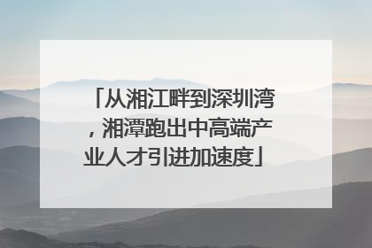 从湘江畔到深圳湾，湘潭跑出中高端产业人才引进加速度