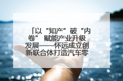 以“知产”破“内卷” 赋能产业升级发展——怀远成立创新联合体打造汽车零部件产业新高地