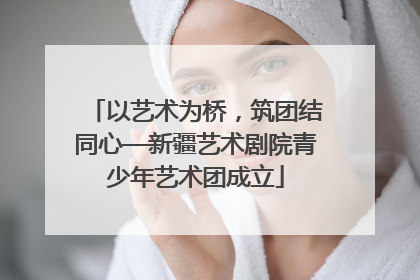 以艺术为桥，筑团结同心—新疆艺术剧院青少年艺术团成立