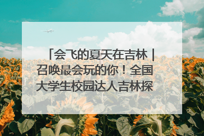 会飞的夏天在吉林｜召唤最会玩的你！全国大学生校园达人吉林探线活动招募中