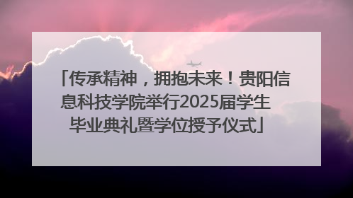 传承精神，拥抱未来！贵阳信息科技学院举行2025届学生毕业典礼暨学位授予仪式