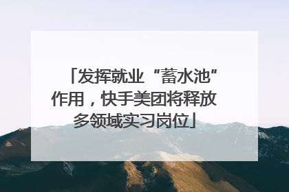 发挥就业“蓄水池”作用，快手美团将释放多领域实习岗位