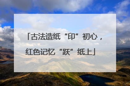 古法造纸“印”初心，红色记忆“跃”纸上