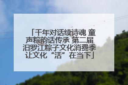 千年对话续诗魂 童声粽韵话传承 第二届汨罗江粽子文化消费季让文化“活”在当下