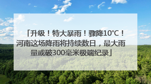 升级！特大暴雨！骤降10℃！河南这场降雨将持续数日，最大雨量或破300毫米极端纪录