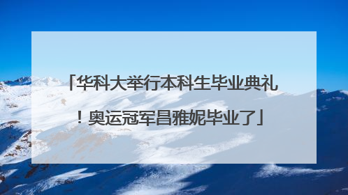 华科大举行本科生毕业典礼！奥运冠军昌雅妮毕业了