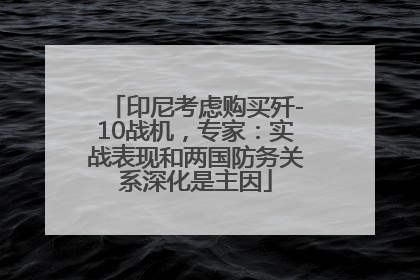 印尼考虑购买歼-10战机，专家：实战表现和两国防务关系深化是主因