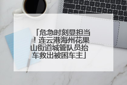 危急时刻显担当！连云港海州花果山街道城管队员抬车救出被困车主