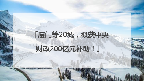 厦门等20城，拟获中央财政200亿元补助！