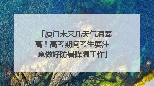 厦门未来几天气温攀高！高考期间考生要注意做好防暑降温工作