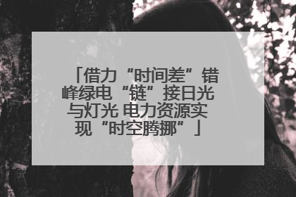 借力“时间差”错峰绿电“链”接日光与灯光 电力资源实现“时空腾挪”