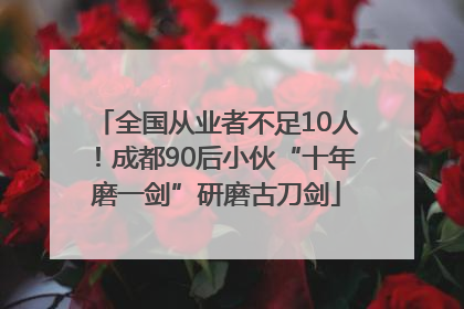 全国从业者不足10人！成都90后小伙“十年磨一剑”研磨古刀剑