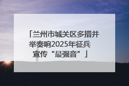 兰州市城关区多措并举奏响2025年征兵宣传“最强音”
