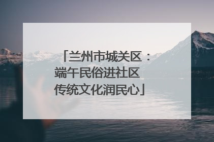 兰州市城关区：端午民俗进社区 传统文化润民心