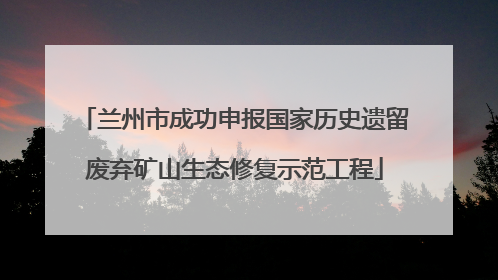 兰州市成功申报国家历史遗留废弃矿山生态修复示范工程