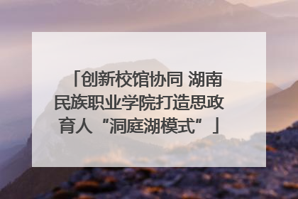 创新校馆协同 湖南民族职业学院打造思政育人“洞庭湖模式”