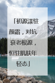 初源漾驻颜霜，对抗衰老根源，恒驻肌肤年轻态