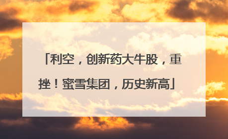 利空，创新药大牛股，重挫！蜜雪集团，历史新高