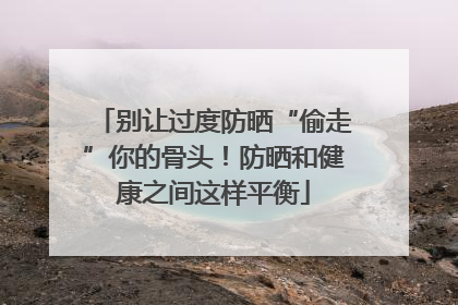 别让过度防晒“偷走”你的骨头！防晒和健康之间这样平衡