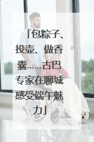 包粽子、投壶、做香囊……古巴专家在聊城感受端午魅力