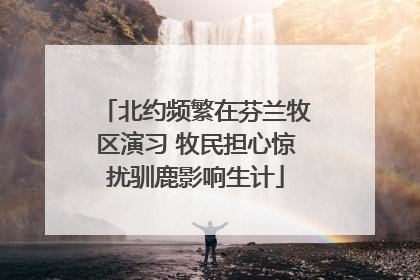 北约频繁在芬兰牧区演习 牧民担心惊扰驯鹿影响生计