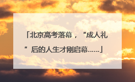 北京高考落幕，“成人礼”后的人生才刚启幕……