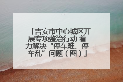 吉安市中心城区开展专项整治行动 着力解决“停车难、停车乱”问题（图）