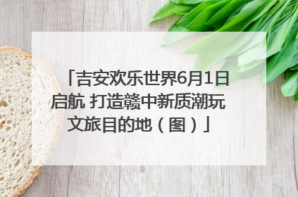吉安欢乐世界6月1日启航 打造赣中新质潮玩文旅目的地（图）