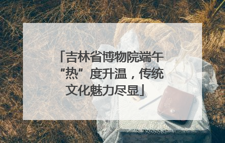 吉林省博物院端午“热”度升温，传统文化魅力尽显