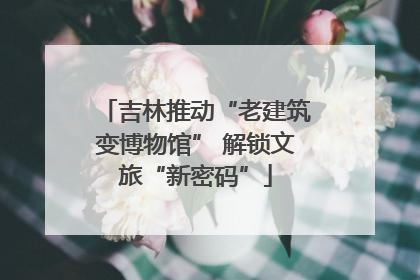吉林推动“老建筑变博物馆” 解锁文旅“新密码”