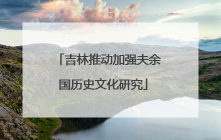 吉林推动加强夫余国历史文化研究