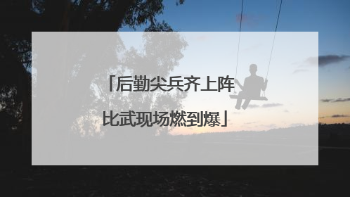 后勤尖兵齐上阵 比武现场燃到爆