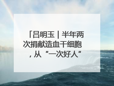 吕明玉｜半年两次捐献造血干细胞，从“一次好人”到“一生好人”