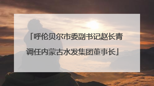 呼伦贝尔市委副书记赵长青调任内蒙古水发集团董事长