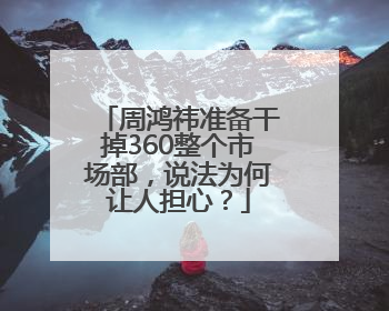 周鸿祎准备干掉360整个市场部，说法为何让人担心？