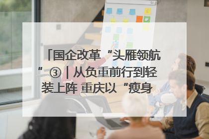 国企改革“头雁领航”③｜从负重前行到轻装上阵 重庆以“瘦身”谋“健体”
