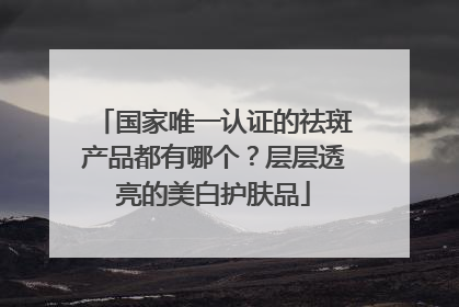 国家唯一认证的祛斑产品都有哪个？层层透亮的美白护肤品