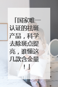 国家唯一认证的祛斑产品，科学去除斑点提亮，谁懂这几款含金量！