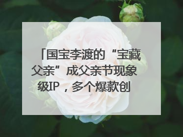 国宝李渡的“宝藏父亲”成父亲节现象级IP，多个爆款创造数千万流量
